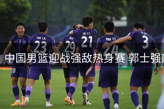 中国男篮迎战强敌热身赛 郭士强敲定12人名单助力赵继伟