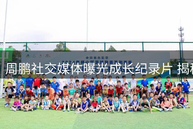 周鹏社交媒体曝光成长纪录片 揭秘篮球偶像如何影响职业道路