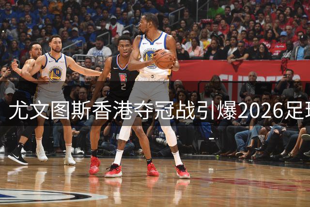 尤文图斯香港夺冠战引爆2026足球热潮