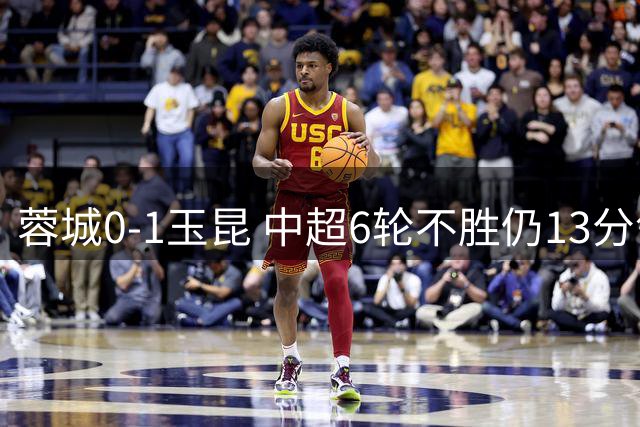 蓉城0-1玉昆 中超6轮不胜仍13分领跑 奥斯卡头球制胜+赛季16球