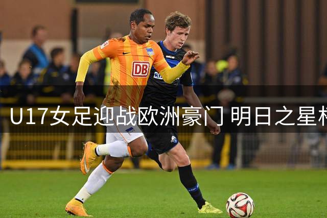 U17女足迎战欧洲豪门 明日之星杯首开女足较量